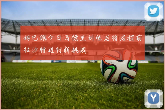 姆巴佩今日马德里训练后将启程前往沙特进行新挑战