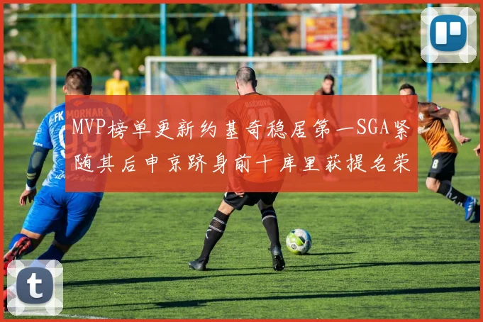 MVP榜单更新约基奇稳居第一SGA紧随其后申京跻身前十库里获提名荣耀
