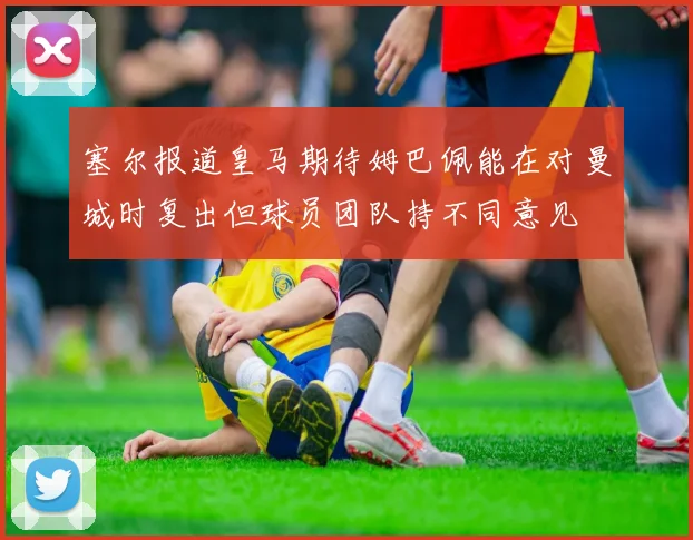 塞尔报道皇马期待姆巴佩能在对曼城时复出但球员团队持不同意见