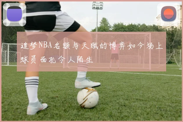 追梦NBA名额与天赋的博弈如今场上球员面孔令人陌生