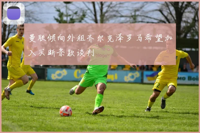 曼联倾向外租齐尔克泽罗马希望加入买断条款谈判