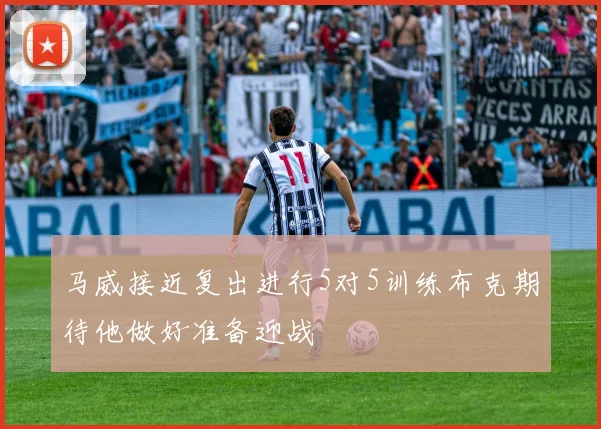 马威接近复出进行5对5训练布克期待他做好准备迎战