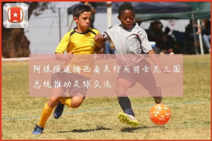 阿媒报道梅西南美行或将会见三国总统推动足球交流