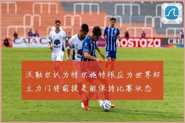 沃勒尔认为特尔施特根应为世界杯主力门将前提是能保持比赛状态