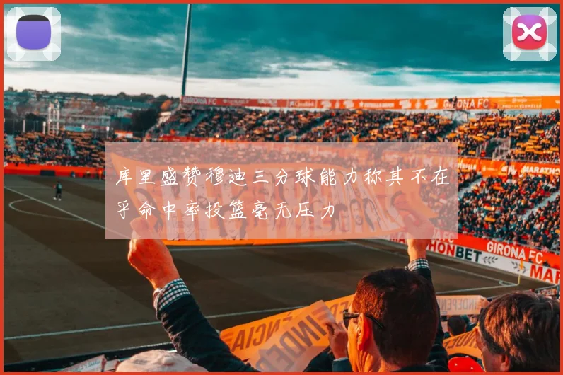 库里盛赞穆迪三分球能力称其不在乎命中率投篮毫无压力