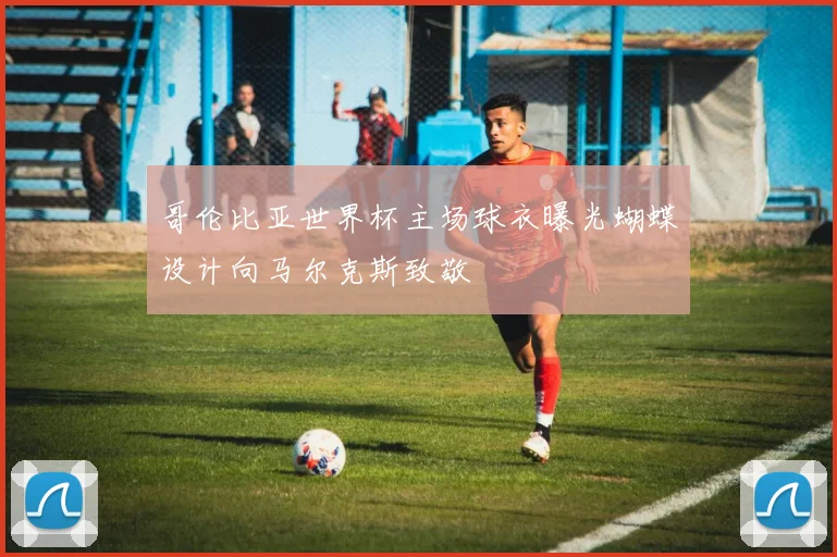 哥伦比亚世界杯主场球衣曝光蝴蝶设计向马尔克斯致敬