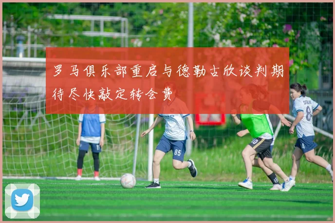 罗马俱乐部重启与德勒古欣谈判期待尽快敲定转会费