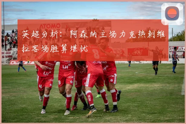 英超分析：阿森纳主场力克热刺维拉客场胜算堪忧
