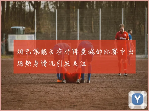 姆巴佩能否在对阵曼城的比赛中出场热身情况引发关注