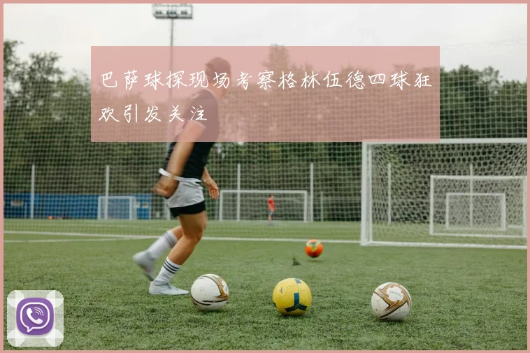 巴萨球探现场考察格林伍德四球狂欢引发关注